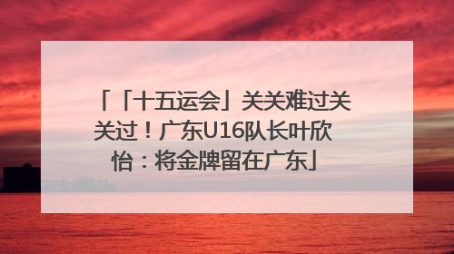 「十五运会」关关难过关关过！广东U16队长叶欣怡：将金牌留在广东