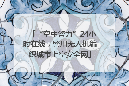 “空中警力”24小时在线，警用无人机编织城市上空安全网