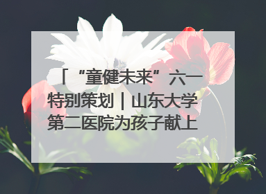 “童健未来”六一特别策划｜山东大学第二医院为孩子献上“童心处方”