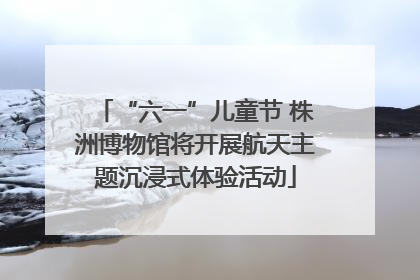 “六一”儿童节 株洲博物馆将开展航天主题沉浸式体验活动