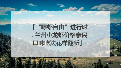 “嗦虾自由”进行时：兰州小龙虾价格亲民口味吃法花样翻新