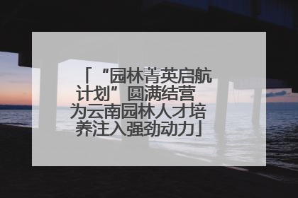“园林菁英启航计划”圆满结营 为云南园林人才培养注入强劲动力