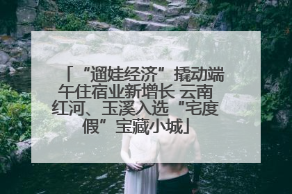“遛娃经济”撬动端午住宿业新增长 云南红河、玉溪入选“宅度假”宝藏小城