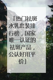 热门祛斑水乳套装排行榜，国家唯一认证的祛斑产品，公认好用平价