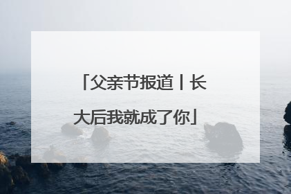 父亲节报道丨长大后我就成了你