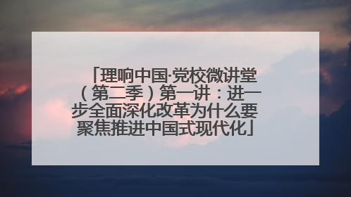 理响中国·党校微讲堂（第二季）第一讲：进一步全面深化改革为什么要聚焦推进中国式现代化