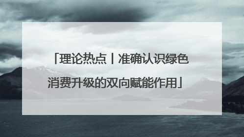 理论热点丨准确认识绿色消费升级的双向赋能作用