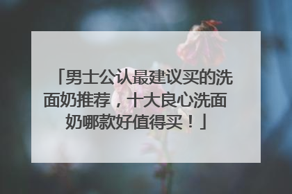 男士公认最建议买的洗面奶推荐，十大良心洗面奶哪款好值得买！
