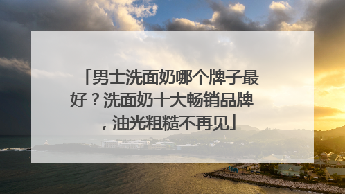 男士洗面奶哪个牌子最好？洗面奶十大畅销品牌，油光粗糙不再见