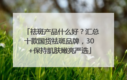 祛斑产品什么好？汇总十款国货祛斑品牌，30+保持肌肤嫩亮严选