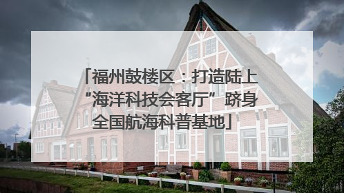 福州鼓楼区：打造陆上“海洋科技会客厅”跻身全国航海科普基地