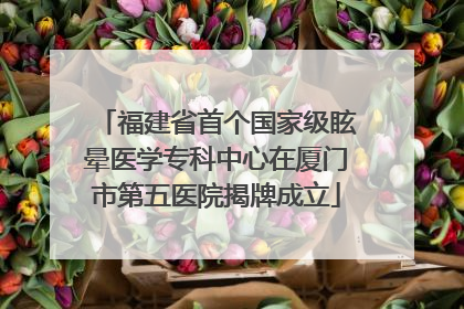 福建省首个国家级眩晕医学专科中心在厦门市第五医院揭牌成立