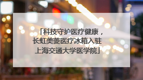 科技守护医疗健康，长虹美菱医疗冰箱入驻上海交通大学医学院
