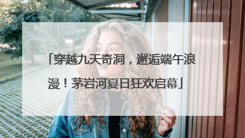 穿越九天奇洞，邂逅端午浪漫！茅岩河夏日狂欢启幕