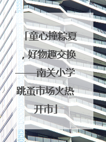童心撞粽夏，好物趣交换——南关小学跳蚤市场火热开市