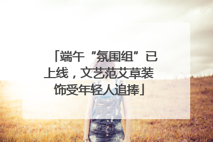 端午“氛围组”已上线，文艺范艾草装饰受年轻人追捧