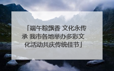 端午粽飘香 文化永传承 我市各地举办多彩文化活动共庆传统佳节