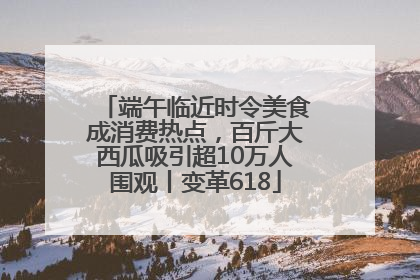 端午临近时令美食成消费热点，百斤大西瓜吸引超10万人围观丨变革618