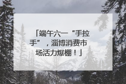 端午六一“手拉手”，淄博消费市场活力爆棚！
