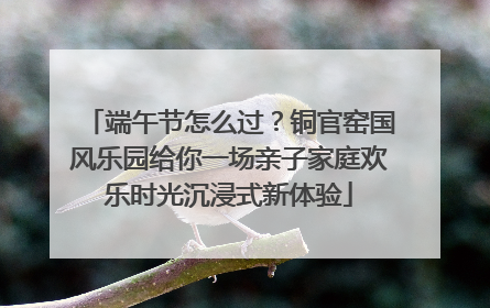 端午节怎么过？铜官窑国风乐园给你一场亲子家庭欢乐时光沉浸式新体验
