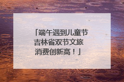 端午遇到儿童节 吉林省双节文旅消费创新高！