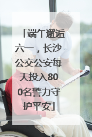 端午邂逅六一，长沙公交公安每天投入800名警力守护平安