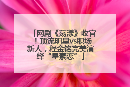 网剧《荡漾》收官！顶流明星vs职场新人，程金铭完美演绎“星素恋”