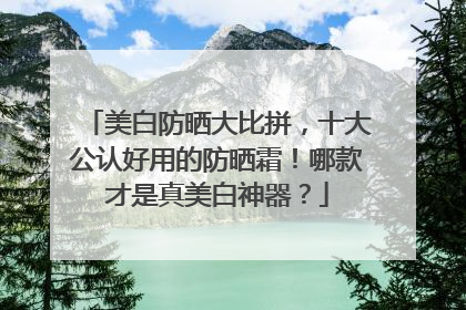 美白防晒大比拼，十大公认好用的防晒霜！哪款才是真美白神器？
