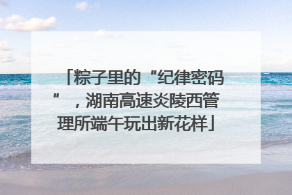 粽子里的“纪律密码”，湖南高速炎陵西管理所端午玩出新花样