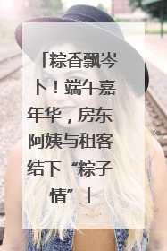 粽香飘岑卜！端午嘉年华，房东阿姨与租客结下“粽子情”