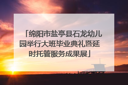 绵阳市盐亭县石龙幼儿园举行大班毕业典礼暨延时托管服务成果展