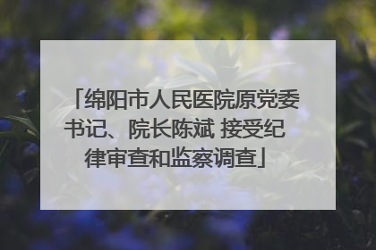 绵阳市人民医院原党委书记、院长陈斌 接受纪律审查和监察调查