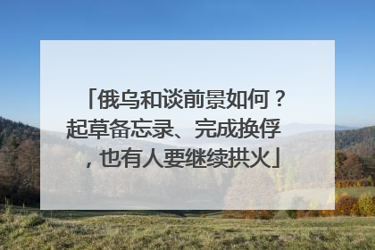 俄乌和谈前景如何？起草备忘录、完成换俘，也有人要继续拱火