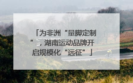 为非洲“量脚定制”，湖南运动品牌开启规模化“远征”