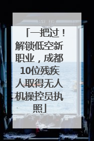 一把过！解锁低空新职业，成都10位残疾人取得无人机操控员执照