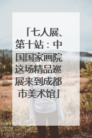 七人展、第十站：中国国家画院这场精品巡展来到成都市美术馆