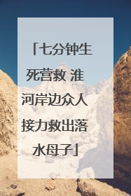 七分钟生死营救 淮河岸边众人接力救出落水母子