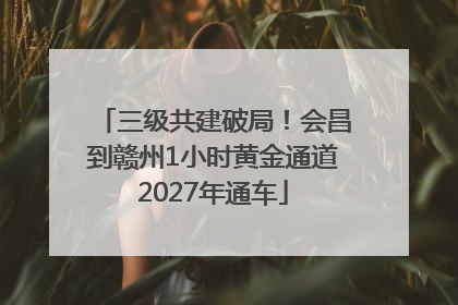 三级共建破局！会昌到赣州1小时黄金通道2027年通车