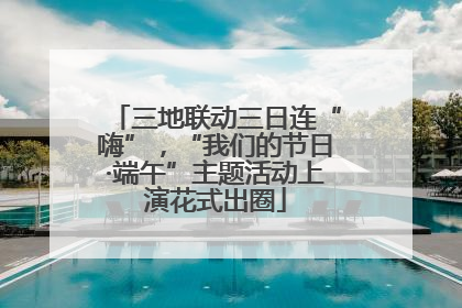 三地联动三日连“嗨”，“我们的节日·端午”主题活动上演花式出圈