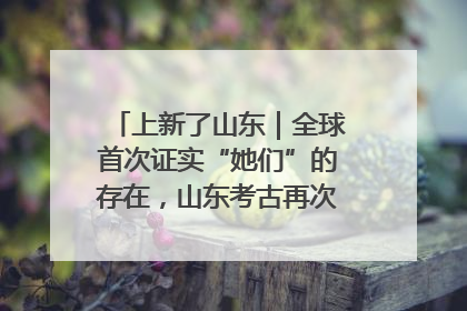 上新了山东｜全球首次证实“她们”的存在，山东考古再次震惊世界！