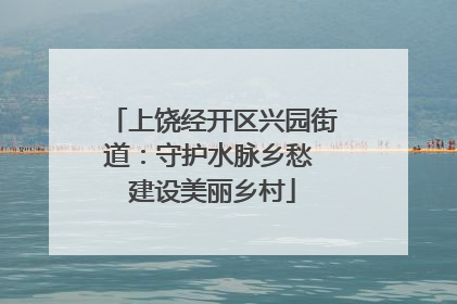 上饶经开区兴园街道：守护水脉乡愁 建设美丽乡村