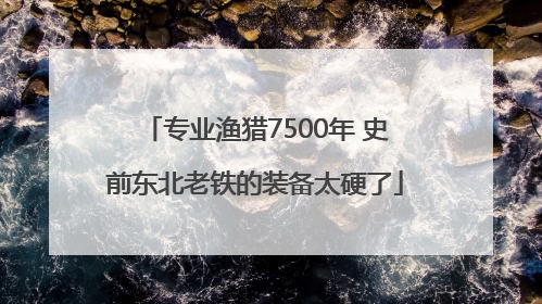 专业渔猎7500年 史前东北老铁的装备太硬了