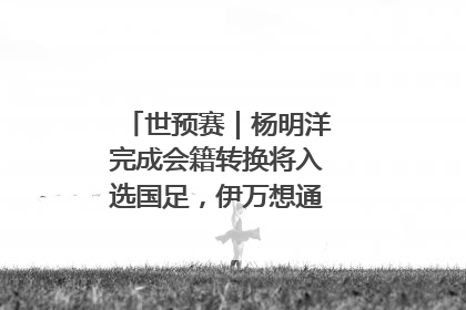 世预赛｜杨明洋完成会籍转换将入选国足，伊万想通了要打双后腰？
