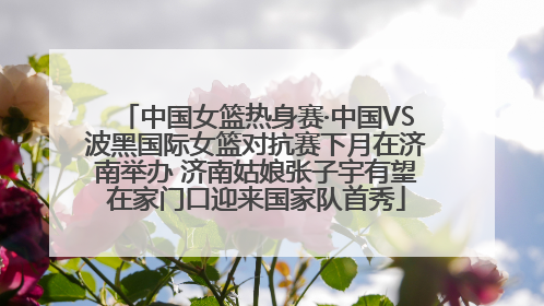 中国女篮热身赛·中国VS波黑国际女篮对抗赛下月在济南举办 济南姑娘张子宇有望在家门口迎来国家队首秀