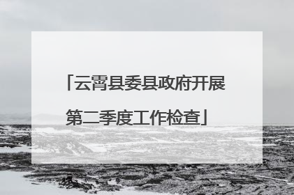 云霄县委县政府开展第二季度工作检查