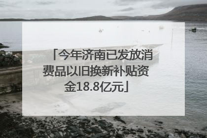 今年济南已发放消费品以旧换新补贴资金18.8亿元