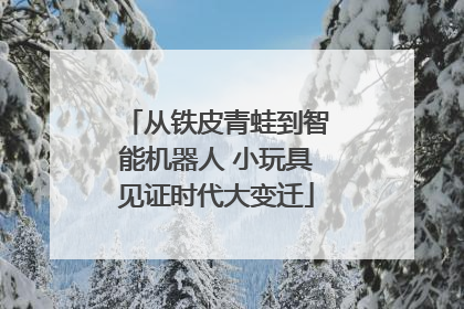 从铁皮青蛙到智能机器人 小玩具见证时代大变迁
