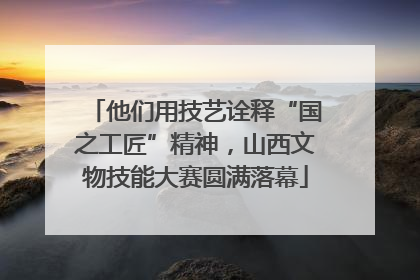 他们用技艺诠释“国之工匠”精神，山西文物技能大赛圆满落幕