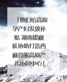 他们给高原孕产妇发放补贴 湖南援藏队协助打造西藏首家高原产儿协同中心