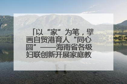 以“家”为笔，擘画自贸港育人“同心圆”——海南省各级妇联创新开展家庭教育宣传周活动